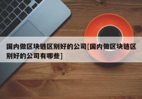 国内做区块链区别好的公司[国内做区块链区别好的公司有哪些]