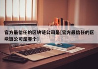 官方最信任的区块链公司是[官方最信任的区块链公司是哪个]